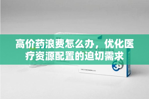 中山高价药浪费怎么办，优化医疗资源配置的迫切需求