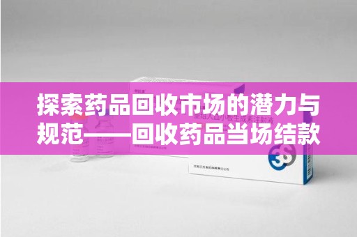 中山探索药品回收市场的潜力与规范——回收药品当场结款成行业新趋势