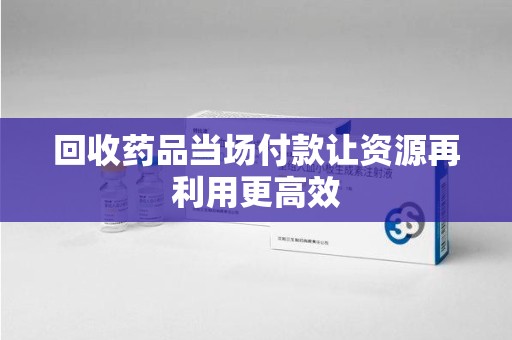 中山回收药品当场付款让资源再利用更高效